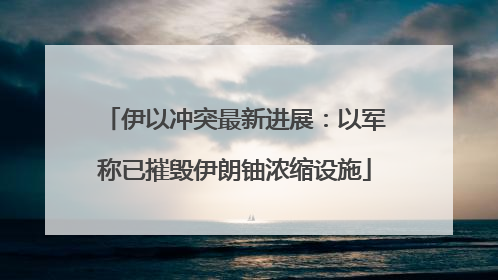 伊以冲突最新进展：以军称已摧毁伊朗铀浓缩设施