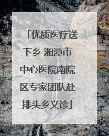 优质医疗送下乡 湘潭市中心医院南院区专家团队赴排头乡义诊