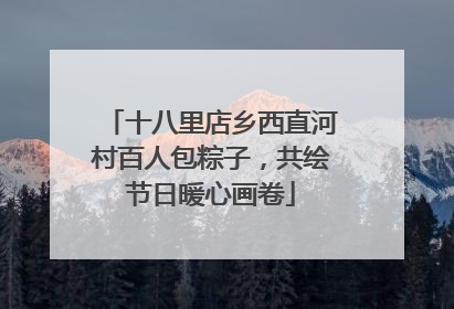 十八里店乡西直河村百人包粽子，共绘节日暖心画卷