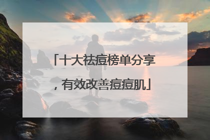 十大祛痘榜单分享，有效改善痘痘肌