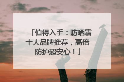 值得入手：防晒霜十大品牌推荐，高倍防护超安心！