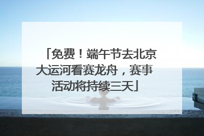 免费！端午节去北京大运河看赛龙舟，赛事活动将持续三天