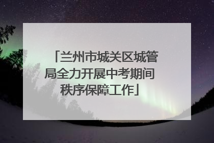 兰州市城关区城管局全力开展中考期间秩序保障工作