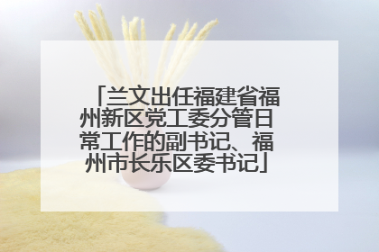 兰文出任福建省福州新区党工委分管日常工作的副书记、福州市长乐区委书记