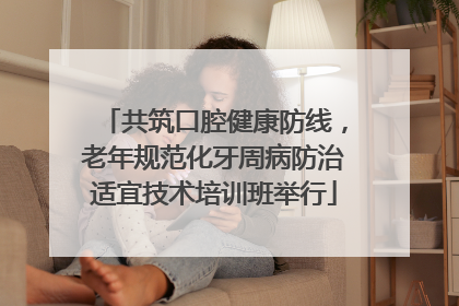 共筑口腔健康防线，老年规范化牙周病防治适宜技术培训班举行