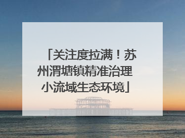 关注度拉满！苏州渭塘镇精准治理小流域生态环境