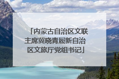 内蒙古自治区文联主席冀晓青履新自治区文旅厅党组书记