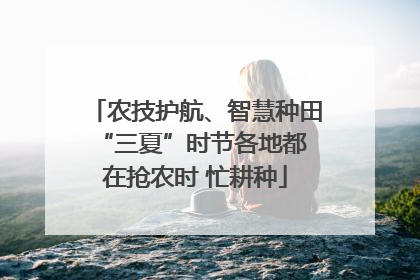 农技护航、智慧种田 “三夏”时节各地都在抢农时 忙耕种