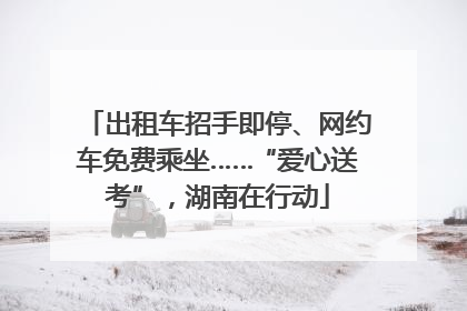 出租车招手即停、网约车免费乘坐……“爱心送考”，湖南在行动