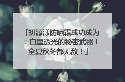 初源漾防晒霜成功成为：白里透光的秘密武器！全夏秋冬都无敌！