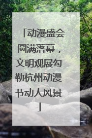 动漫盛会圆满落幕，文明观展勾勒杭州动漫节动人风景
