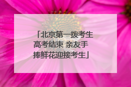 北京第一拨考生高考结束 亲友手捧鲜花迎接考生