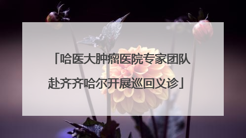 哈医大肿瘤医院专家团队赴齐齐哈尔开展巡回义诊