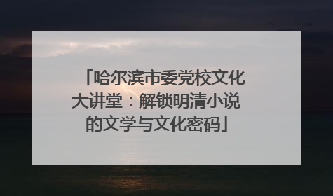 哈尔滨市委党校文化大讲堂：解锁明清小说的文学与文化密码