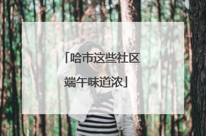 哈市这些社区端午味道浓