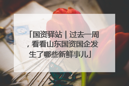 国资驿站｜过去一周，看看山东国资国企发生了哪些新鲜事儿