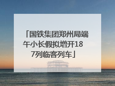 国铁集团郑州局端午小长假拟增开187列临客列车