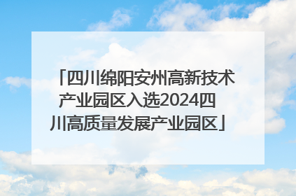 四川绵阳安州高新技术产业园区入选2024四川高质量发展产业园区