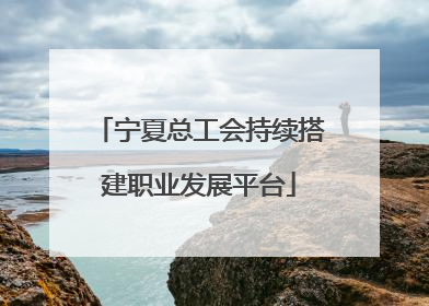 宁夏总工会持续搭建职业发展平台