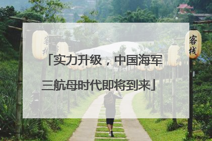 实力升级，中国海军三航母时代即将到来
