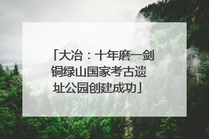 大冶：十年磨一剑 铜绿山国家考古遗址公园创建成功