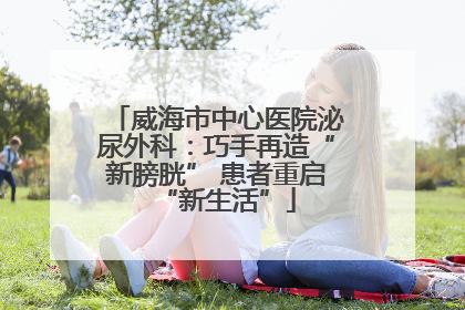 威海市中心医院泌尿外科：巧手再造“新膀胱” 患者重启“新生活”
