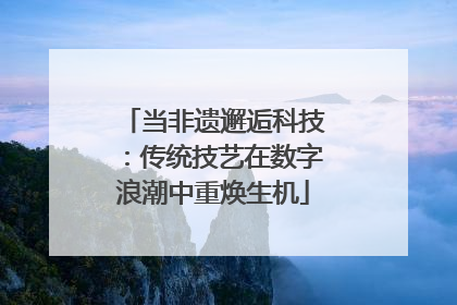 当非遗邂逅科技：传统技艺在数字浪潮中重焕生机