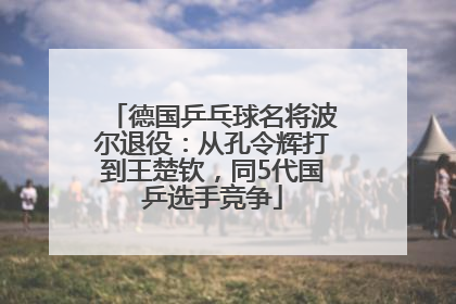 德国乒乓球名将波尔退役：从孔令辉打到王楚钦，同5代国乒选手竞争