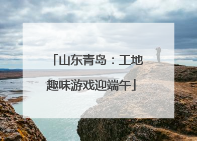 山东青岛：工地趣味游戏迎端午