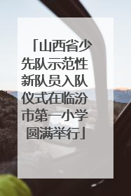 山西省少先队示范性新队员入队仪式在临汾市第一小学圆满举行