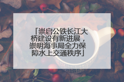 崇启公铁长江大桥建设有新进展，崇明海事局全力保障水上交通秩序