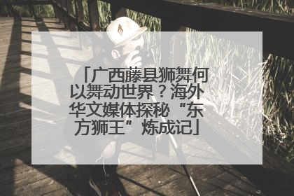 广西藤县狮舞何以舞动世界？海外华文媒体探秘“东方狮王”炼成记