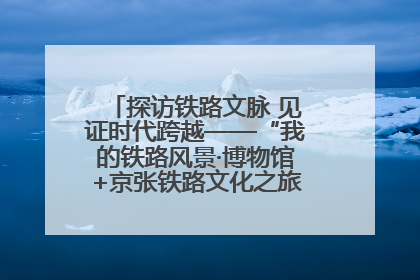 探访铁路文脉 见证时代跨越——“我的铁路风景·博物馆+京张铁路文化之旅”活动在京启动