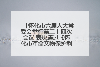 怀化市六届人大常委会举行第二十四次会议 表决通过《怀化市革命文物保护利用若干规定》