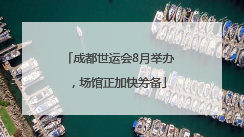 成都世运会8月举办，场馆正加快筹备