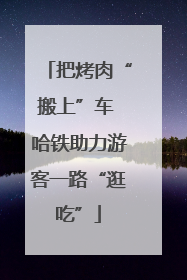 把烤肉“搬上”车 哈铁助力游客一路“逛吃”