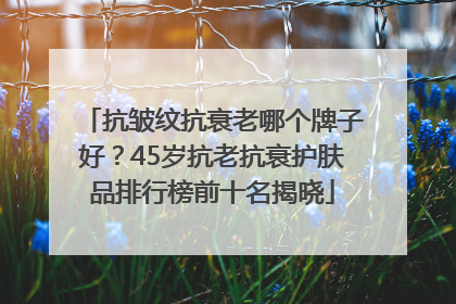 抗皱纹抗衰老哪个牌子好？45岁抗老抗衰护肤品排行榜前十名揭晓