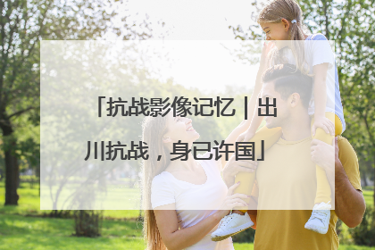 抗战影像记忆｜出川抗战，身已许国