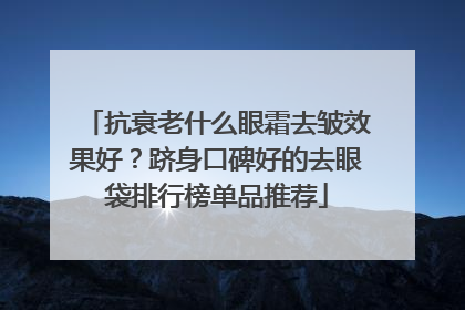 抗衰老什么眼霜去皱效果好？跻身口碑好的去眼袋排行榜单品推荐