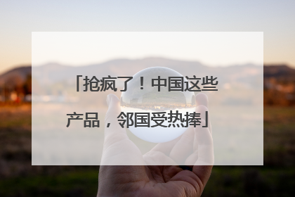 抢疯了！中国这些产品，邻国受热捧