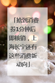 抢到消费券1分钟后即核销，上海长宁还有这些消费新动向