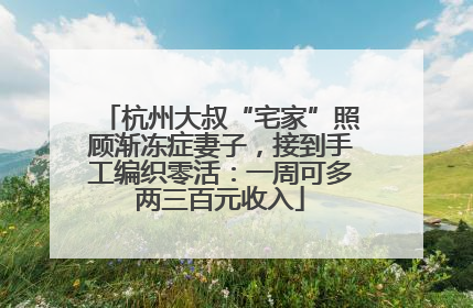 杭州大叔“宅家”照顾渐冻症妻子，接到手工编织零活：一周可多两三百元收入