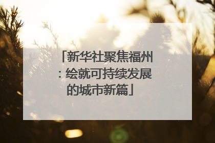 新华社聚焦福州：绘就可持续发展的城市新篇