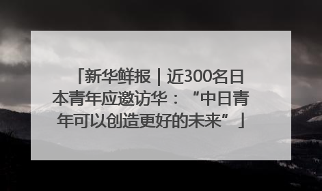 新华鲜报｜近300名日本青年应邀访华：“中日青年可以创造更好的未来”