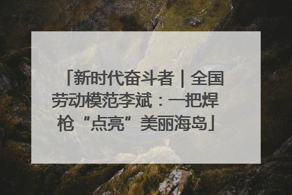 新时代奋斗者｜全国劳动模范李斌：一把焊枪“点亮”美丽海岛