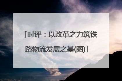 时评：以改革之力筑铁路物流发展之基(图)