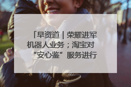 早资道｜荣耀进军机器人业务；淘宝对“安心鉴”服务进行逐步下线调整
