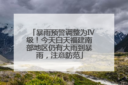 暴雨预警调整为Ⅳ级！今天白天福建南部地区仍有大雨到暴雨，注意防范
