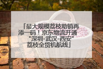 最大规模荔枝助销再添一码！京东物流开通“深圳-武汉-西安” 荔枝全货机航线