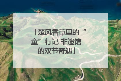 楚风香草里的“童”行记 非遗馆的双节奇遇